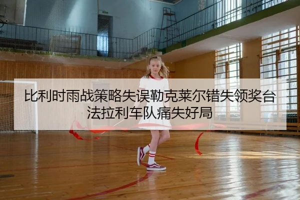 比利时雨战策略失误勒克莱尔错失领奖台法拉利车队痛失好局
